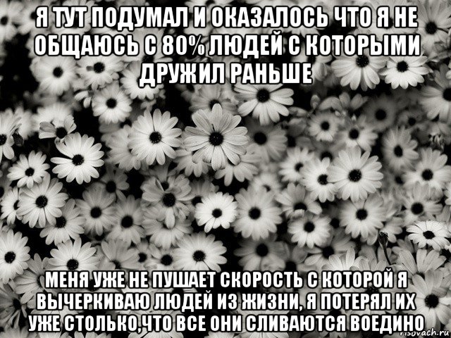 я тут подумал и оказалось что я не общаюсь с 80% людей с которыми дружил раньше меня уже не пушает скорость с которой я вычеркиваю людей из жизни, я потерял их уже столько,что все они сливаются воедино