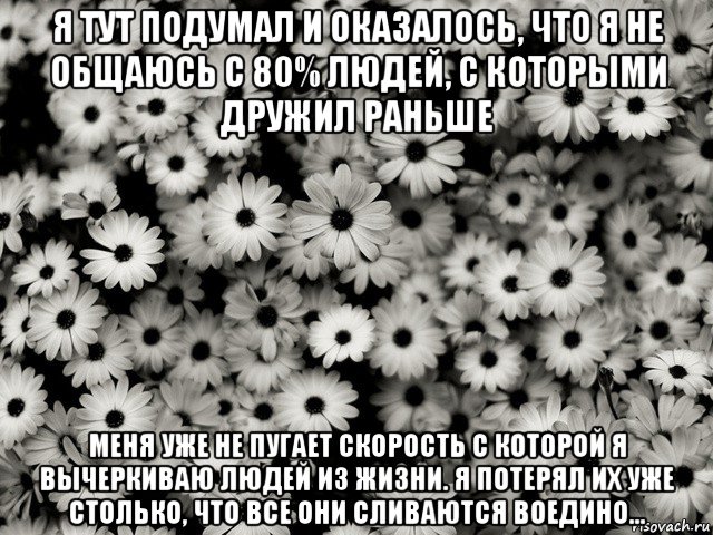 я тут подумал и оказалось, что я не общаюсь с 80% людей, с которыми дружил раньше меня уже не пугает скорость с которой я вычеркиваю людей из жизни. я потерял их уже столько, что все они сливаются воедино...