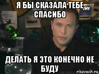 я бы сказала тебе спасибо делать я это конечно не буду