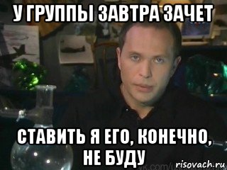 у группы завтра зачет ставить я его, конечно, не буду