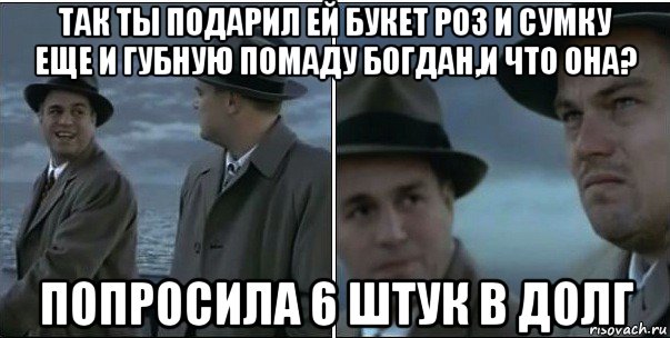 так ты подарил ей букет роз и сумку еще и губную помаду богдан,и что она? попросила 6 штук в долг, Мем ди каприо