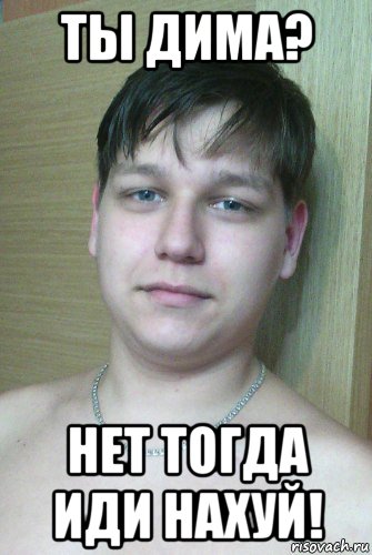 ты дима? нет тогда иди нахуй!