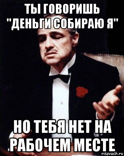 ты говоришь "деньги собираю я" но тебя нет на рабочем месте