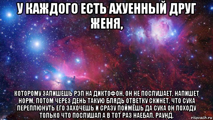 у каждого есть ахуенный друг женя, которому запишешь рэп на диктофон, он не послушает, напишет норм, потом через день такую блядь ответку скинет, что сука переплюнуть его захочешь и сразу поймёшь да сука он походу только что послушал а в тот раз наебал. раунд.