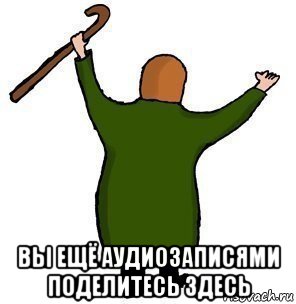  вы ещё аудиозаписями поделитесь здесь