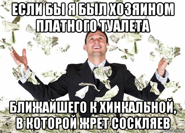 если бы я был хозяином платного туалета ближайшего к хинкальной, в которой жрет cockляев