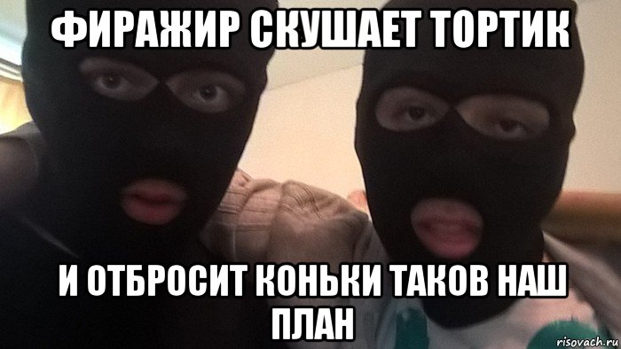 фиражир скушает тортик и отбросит коньки таков наш план