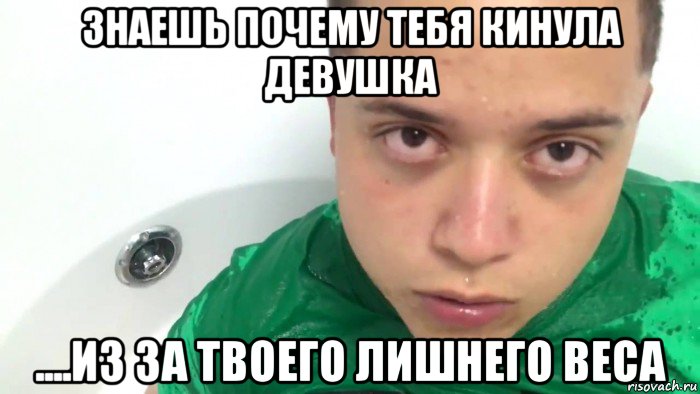 знаешь почему тебя кинула девушка ....из за твоего лишнего веса