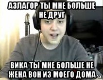 азлагор ты мне больше не друг вика ты мне больше не жена вон из моего дома