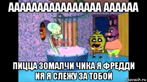 аааааааааааааааа аааааа пицца зомалчи чика я фредди ия я слежу за тобой