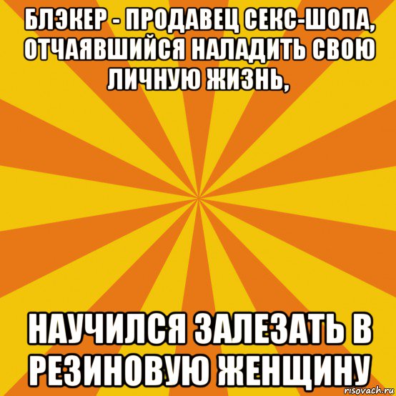блэкер - продавец секс-шопа, отчаявшийся наладить свою личную жизнь, научился залезать в резиновую женщину