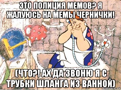 это полиция мемов? я жалуюсь на мемы чернички! (что?! ах да звоню я с трубки шланга из ванной)