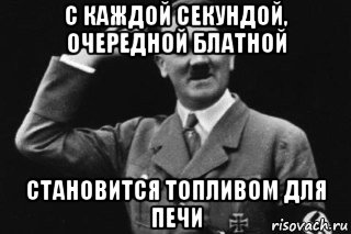 с каждой секундой, очередной блатной становится топливом для печи
