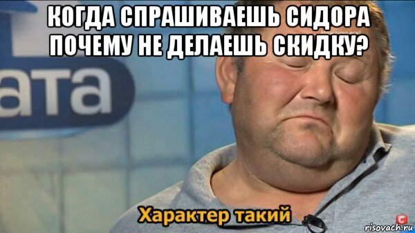 когда спрашиваешь сидора почему не делаешь скидку? , Мем  Характер такий