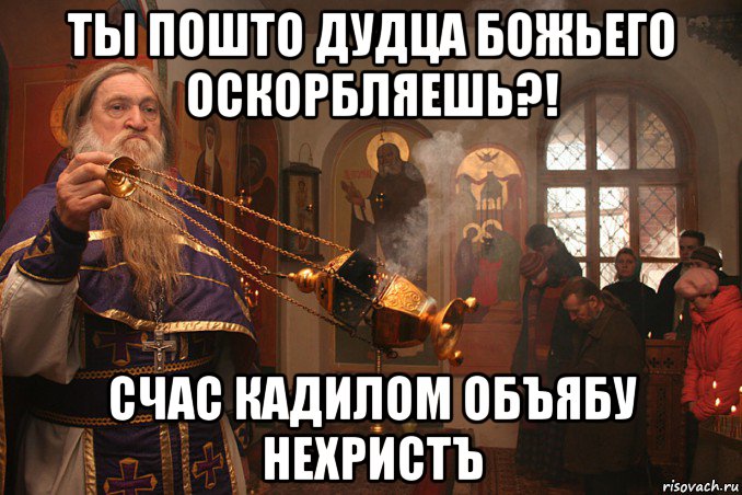ты пошто дудца божьего оскорбляешь?! счас кадилом объябу нехристъ