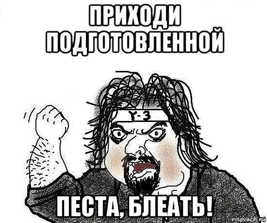 приходи подготовленной песта, блеать!