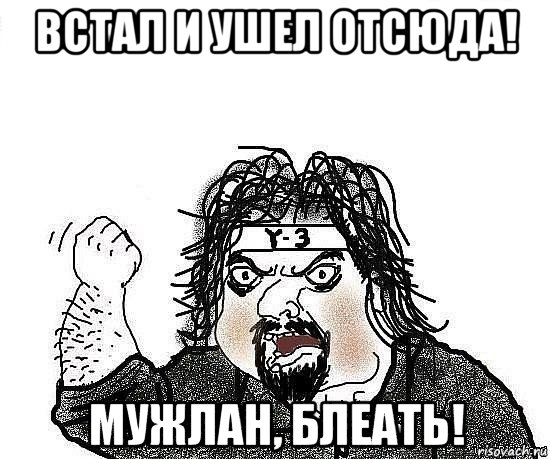 встал и ушел отсюда! мужлан, блеать!