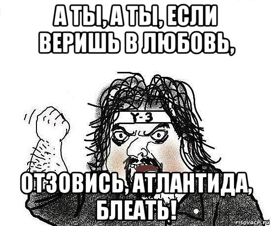 а ты, а ты, если веришь в любовь, отзовись, атлантида, блеать!