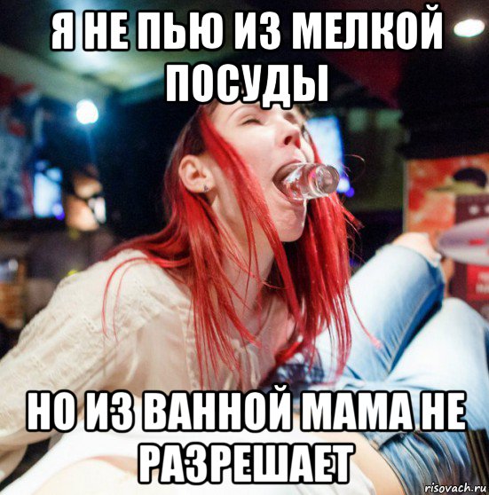 я не пью из мелкой посуды но из ванной мама не разрешает