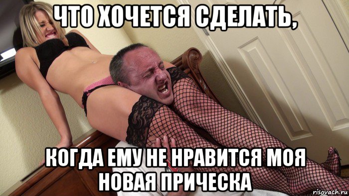 что хочется сделать, когда ему не нравится моя новая прическа