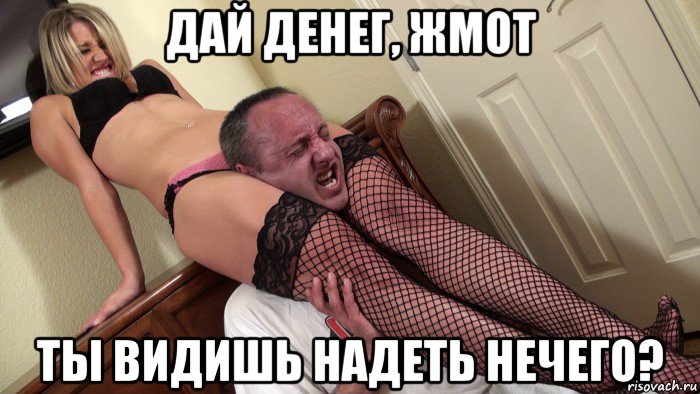 дай денег, жмот ты видишь надеть нечего?