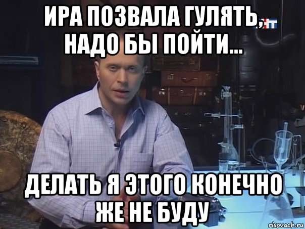 ира позвала гулять, надо бы пойти... делать я этого конечно же не буду, Мем Конечно не буду