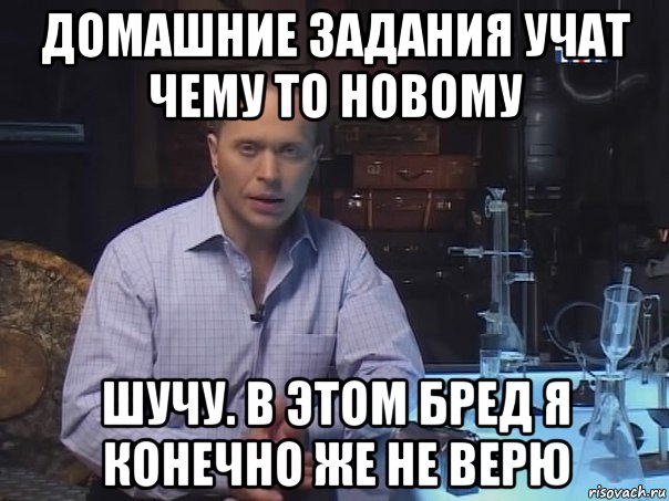 домашние задания учат чему то новому шучу. в этом бред я конечно же не верю