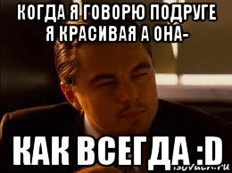 когда я говорю подруге я красивая а она- как всегда :d