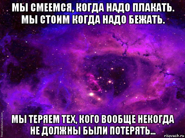 мы смеемся, когда надо плакать. мы стоим когда надо бежать. мы теряем тех, кого вообще некогда не должны были потерять...