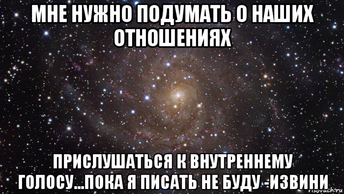 мне нужно подумать о наших отношениях прислушаться к внутреннему голосу...пока я писать не буду -извини, Мем  Космос (офигенно)