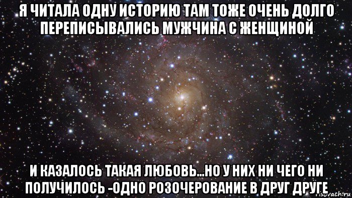 я читала одну историю там тоже очень долго переписывались мужчина с женщиной и казалось такая любовь...но у них ни чего ни получилось -одно розочерование в друг друге, Мем  Космос (офигенно)