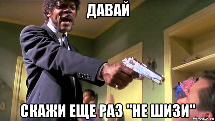давай скажи еще раз "не шизи"