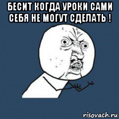 бесит когда уроки сами себя не могут сделать ! 