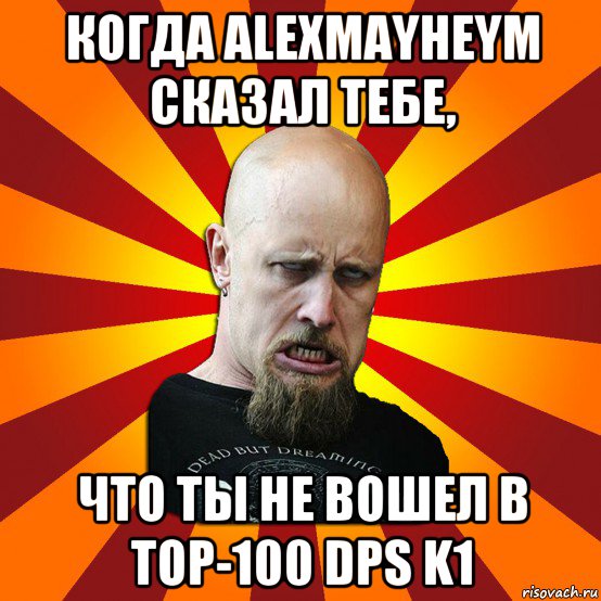 когдa alexmayheym сказал тебе, что ты не вошел в top-100 dps k1