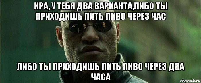 ира, у тебя два варианта,либо ты приходишь пить пиво через час либо ты приходишь пить пиво через два часа, Мем  морфеус