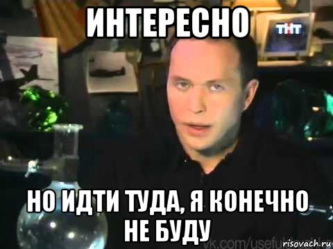 интересно но идти туда, я конечно не буду