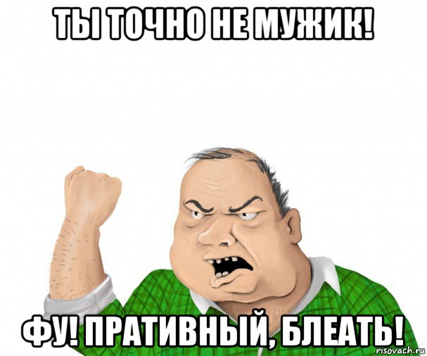 ты точно не мужик! фу! пративный, блеать!, Мем мужик