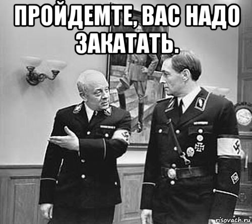 пройдемте, вас надо закатать. 