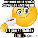 начинай свой день с хорошего настроения еее 400 вольный стиль, Мем Начни свой день