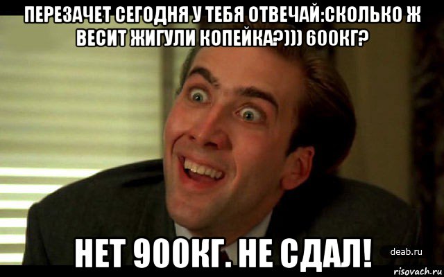 перезачет сегодня у тебя отвечай:сколько ж весит жигули копейка?))) 600кг? нет 900кг. не сдал!