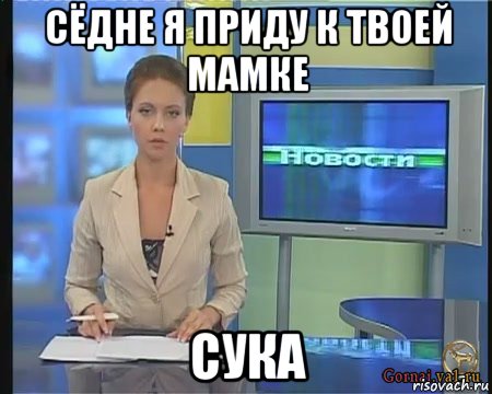 сёдне я приду к твоей мамке сука