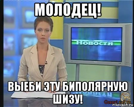 молодец! выеби эту биполярную шизу!