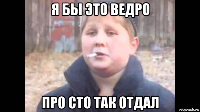 я бы это ведро про сто так отдал