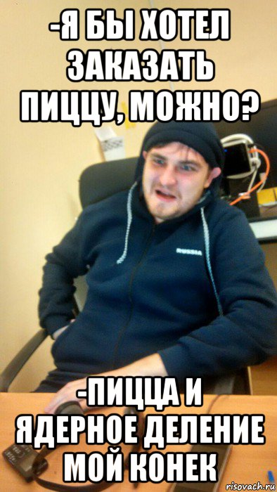 -я бы хотел заказать пиццу, можно? -пицца и ядерное деление мой конек