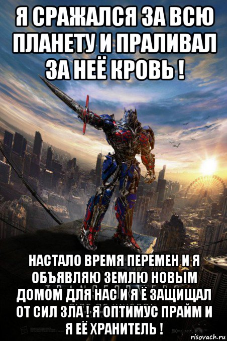 я сражался за всю планету и праливал за неё кровь ! настало время перемен и я объявляю землю новым домом для нас и я ё защищал от сил зла ! я оптимус прайм и я её хранитель !