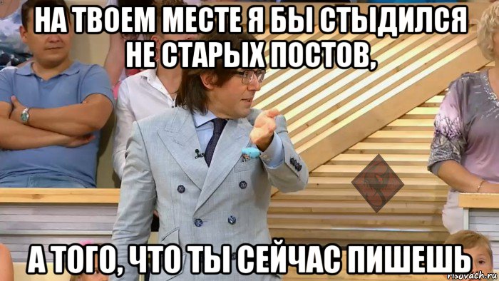 на твоем месте я бы стыдился не старых постов, а того, что ты сейчас пишешь, Мем ОР Малахов