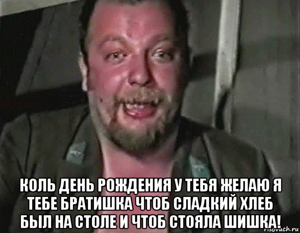  коль день рождения у тебя желаю я тебе братишка чтоб сладкий хлеб был на столе и чтоб стояла шишка!