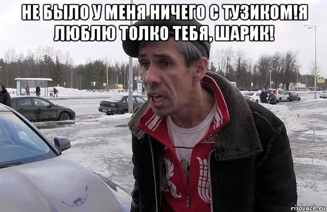 не было у меня ничего с тузиком!я люблю толко тебя, шарик! 