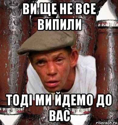 ви ще не все випили тодi ми йдемо до вас