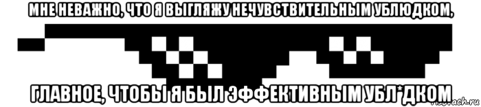 мне неважно, что я выгляжу нечувствительным ублюдком, главное, чтобы я был эффективным убл*дком